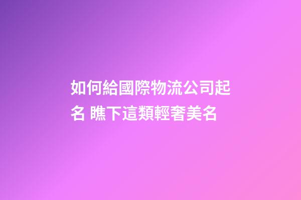 如何給國際物流公司起名 瞧下這類輕奢美名-第1張-公司起名-玄機(jī)派